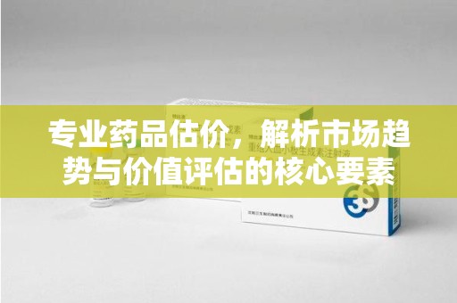 蚌埠专业药品估价，解析市场趋势与价值评估的核心要素