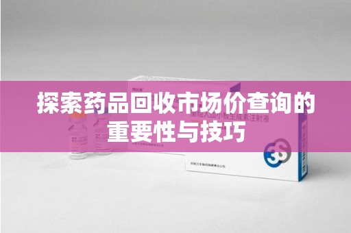 蚌埠探索药品回收市场价查询的重要性与技巧