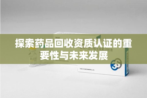 蚌埠探索药品回收资质认证的重要性与未来发展