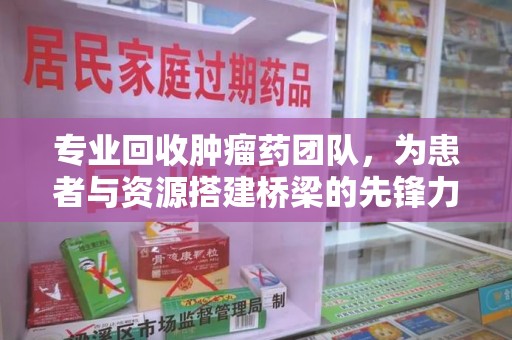蚌埠专业回收肿瘤药团队，为患者与资源搭建桥梁的先锋力量