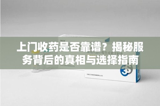蚌埠上门收药是否靠谱？揭秘服务背后的真相与选择指南
