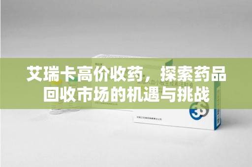 蚌埠艾瑞卡高价收药，探索药品回收市场的机遇与挑战