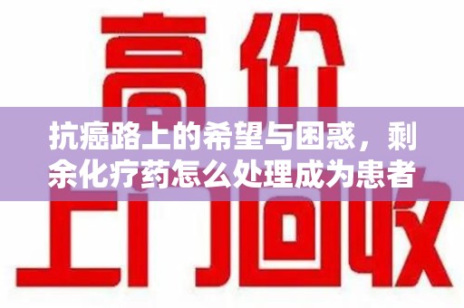 蚌埠抗癌路上的希望与困惑，剩余化疗药怎么处理成为患者家庭的新难题