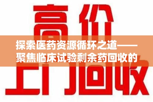 蚌埠探索医药资源循环之道——聚焦临床试验剩余药回收的重要性与实践