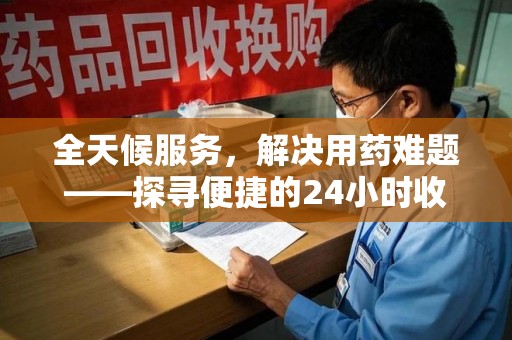 蚌埠全天候服务，解决用药难题——探寻便捷的24小时收药电话服务