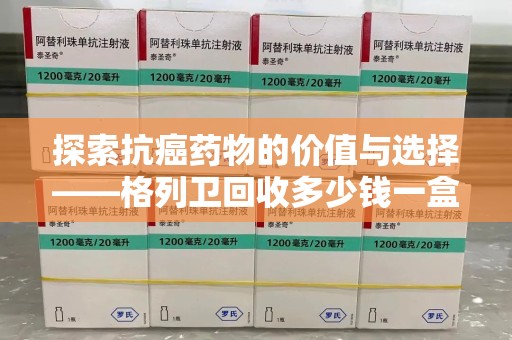 蚌埠探索抗癌药物的价值与选择——格列卫回收多少钱一盒的市场分析