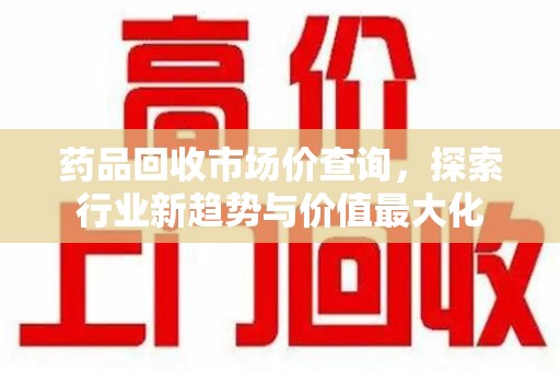 蚌埠药品回收市场价查询，探索行业新趋势与价值最大化