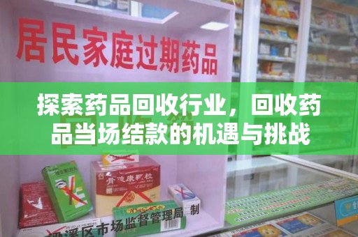 蚌埠探索药品回收行业，回收药品当场结款的机遇与挑战