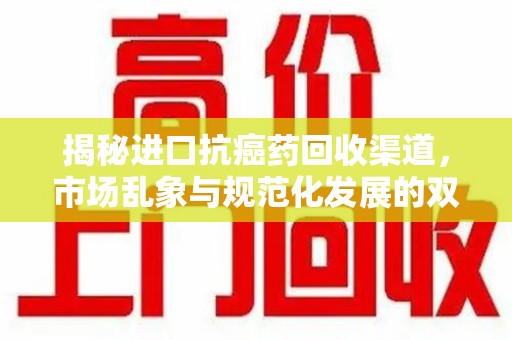 蚌埠揭秘进口抗癌药回收渠道，市场乱象与规范化发展的双重挑战