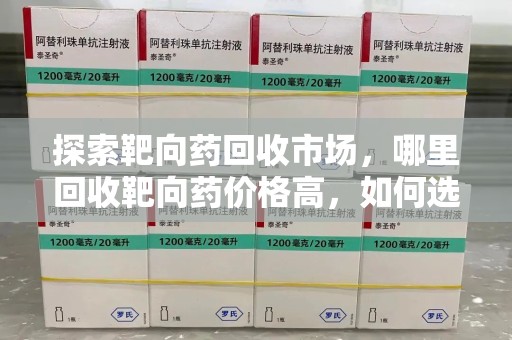 蚌埠探索靶向药回收市场，哪里回收靶向药价格高，如何选择最优渠道