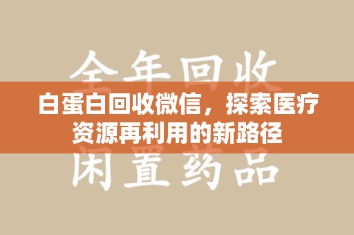 蚌埠白蛋白回收微信，探索医疗资源再利用的新路径