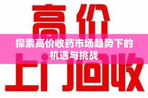 蚌埠探索高价收药市场趋势下的机遇与挑战