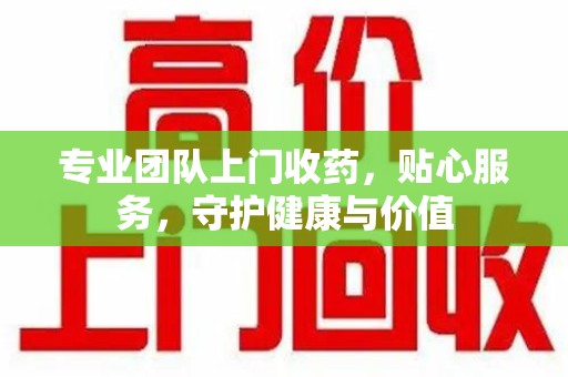 蚌埠专业团队上门收药，贴心服务，守护健康与价值