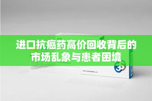 蚌埠进口抗癌药高价回收背后的市场乱象与患者困境