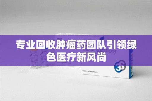 蚌埠专业回收肿瘤药团队引领绿色医疗新风尚