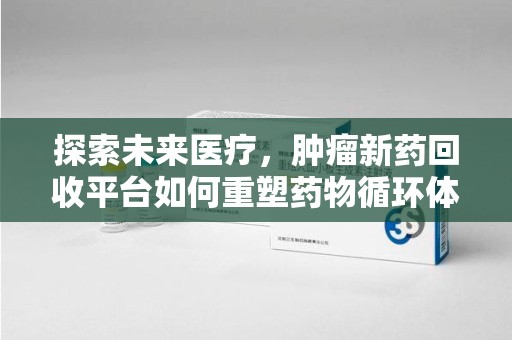 蚌埠探索未来医疗，肿瘤新药回收平台如何重塑药物循环体系