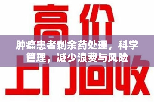 蚌埠肿瘤患者剩余药处理，科学管理，减少浪费与风险