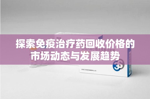 蚌埠探索免疫治疗药回收价格的市场动态与发展趋势