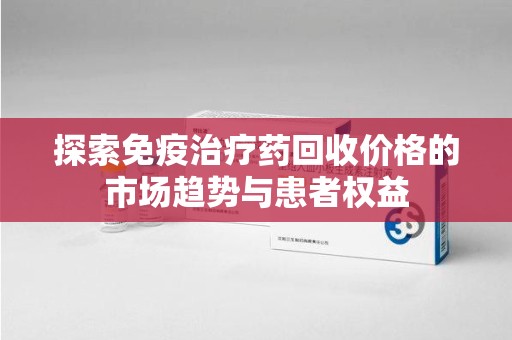 蚌埠探索免疫治疗药回收价格的市场趋势与患者权益
