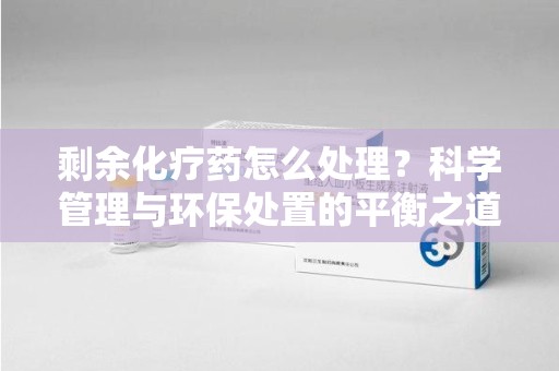 蚌埠剩余化疗药怎么处理？科学管理与环保处置的平衡之道