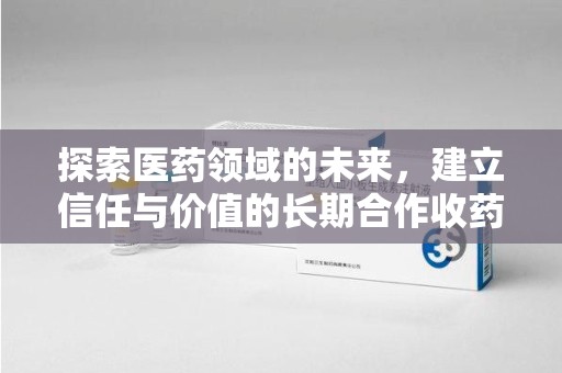 蚌埠探索医药领域的未来，建立信任与价值的长期合作收药之道