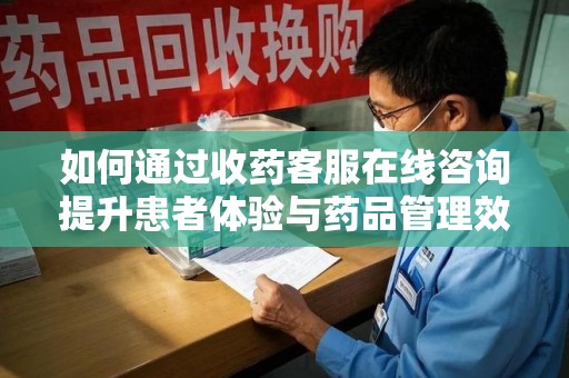 蚌埠如何通过收药客服在线咨询提升患者体验与药品管理效率