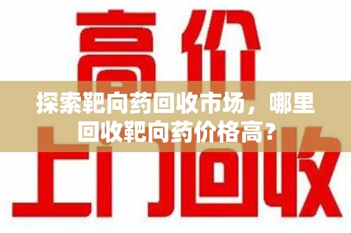 蚌埠探索靶向药回收市场，哪里回收靶向药价格高？