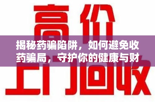 蚌埠揭秘药骗陷阱，如何避免收药骗局，守护你的健康与财富