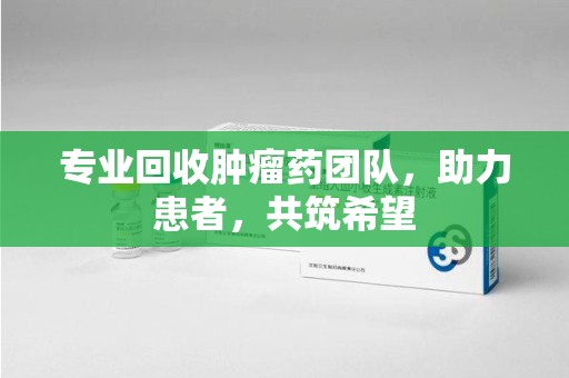 蚌埠专业回收肿瘤药团队，助力患者，共筑希望