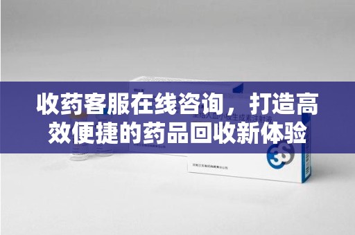 蚌埠收药客服在线咨询，打造高效便捷的药品回收新体验