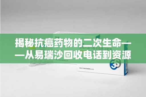 蚌埠揭秘抗癌药物的二次生命——从易瑞沙回收电话到资源再利用