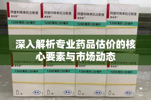 蚌埠深入解析专业药品估价的核心要素与市场动态