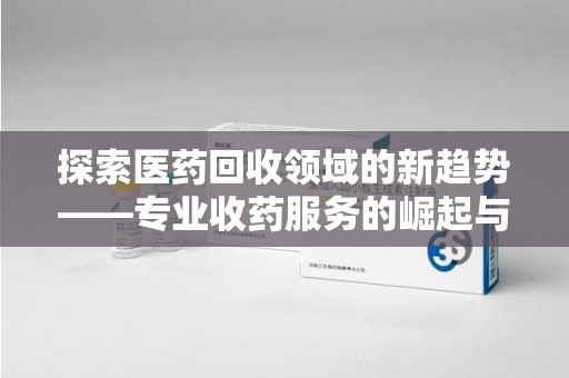 蚌埠探索医药回收领域的新趋势——专业收药服务的崛起与未来
