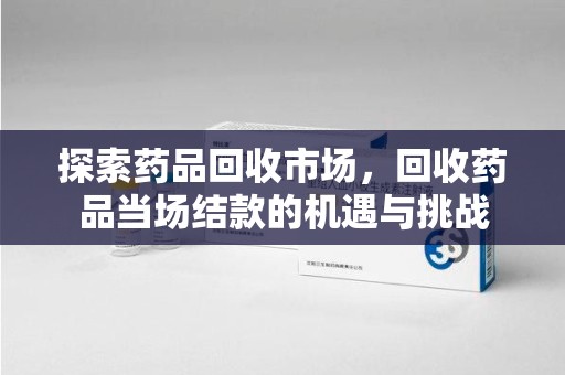 蚌埠探索药品回收市场，回收药品当场结款的机遇与挑战
