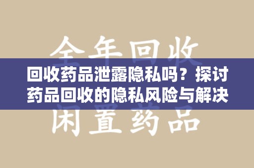 蚌埠回收药品泄露隐私吗？探讨药品回收的隐私风险与解决方案