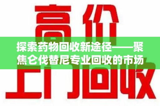 蚌埠探索药物回收新途径——聚焦仑伐替尼专业回收的市场与意义