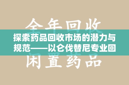 蚌埠探索药品回收市场的潜力与规范——以仑伐替尼专业回收为例