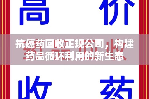 蚌埠抗癌药回收正规公司，构建药品循环利用的新生态