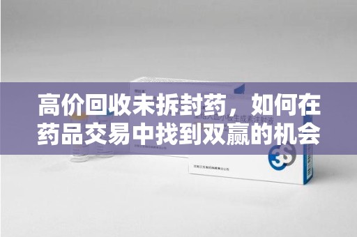 蚌埠高价回收未拆封药，如何在药品交易中找到双赢的机会