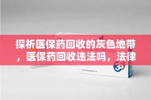 蚌埠探析医保药回收的灰色地带，医保药回收违法吗，法律与道德的双重拷问
